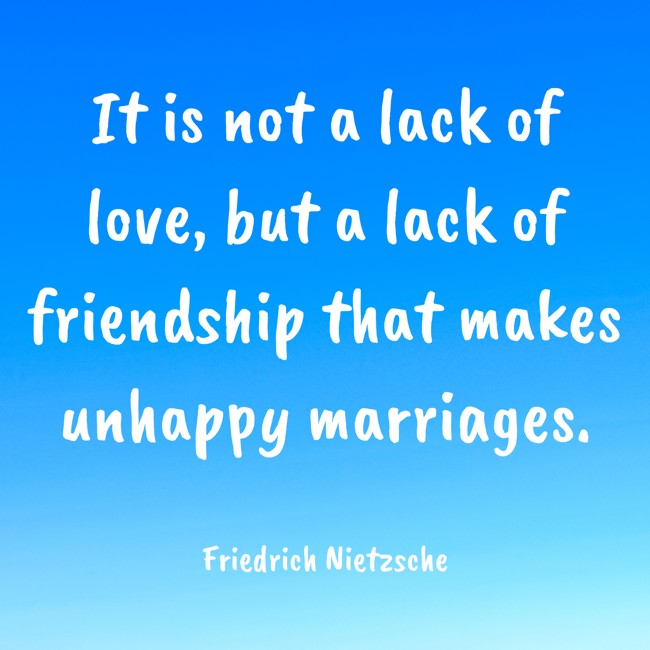 It is not a lack of love, but a lack of friendship that makes unhappy marriages. - Friedrich Nietzsche