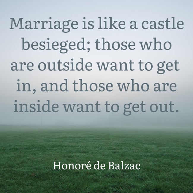Marriage is like a castle besieged; those who are outside want to get in, and those who are inside want to get out. - Honoré de Balzac