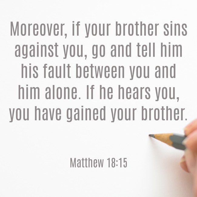 Moreover, if your brother sins against you, go and tell him his fault between you and him alone. If he hears you, you have gained your brother. - Matthew 18:15