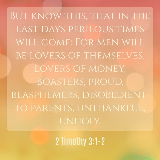 But know this, that in the last days perilous times will come: For men will be lovers of themselves, lovers of money, boasters, proud, blasphemers, disobedient to parents, unthankful, unholy. - 2 Timothy 3:1-2