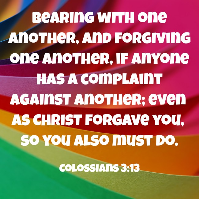 Bearing with one another, and forgiving one another, if anyone has a complaint against another; even as Christ forgave you, so you also must do. - Colossians 3:13