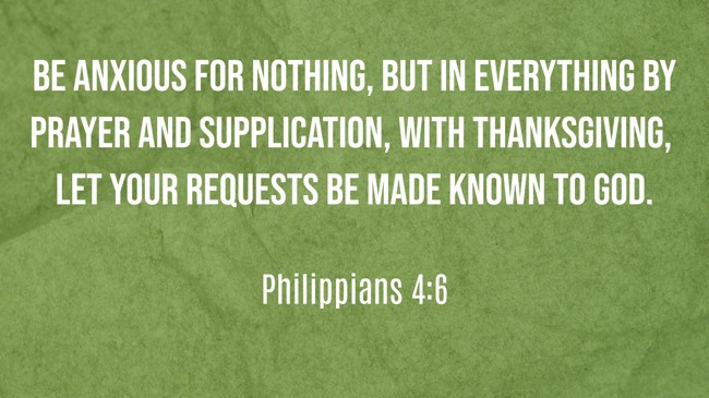 Be anxious for nothing, but in everything by prayer and supplication, with thanksgiving, let your requests be made known to God. - Philippians 4:6