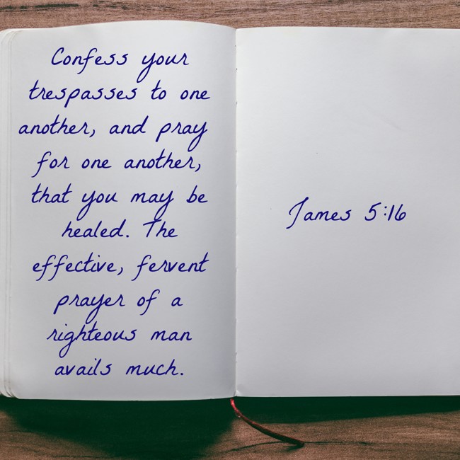 Confess your trespasses to one another, and pray for one another, that you may be healed. The effective, fervent prayer of a righteous man avails much. - James 5:16