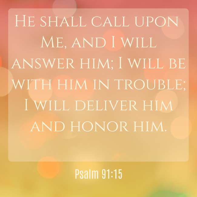 He shall call upon Me, and I will answer him; I will be with him in trouble; I will deliver him and honor him. - Psalm 91:15