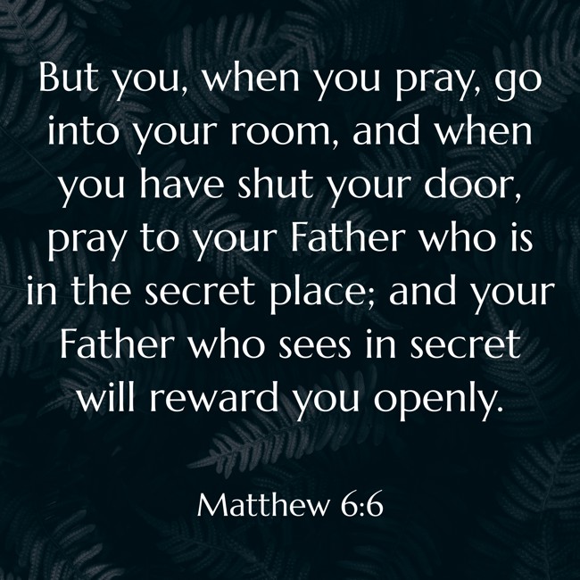 But you, when you pray, go into your room, and when you have shut your door, pray to your Father who is in the secret place; and your Father who sees in secret will reward you openly. - Matthew 6:6