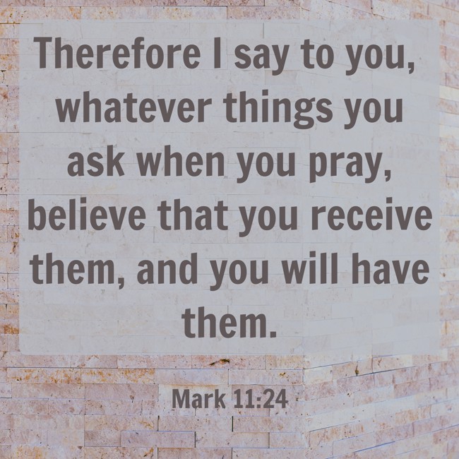 Therefore I say to you, whatever things you ask when you pray, believe that you receive them, and you will have them. - Mark 11:24