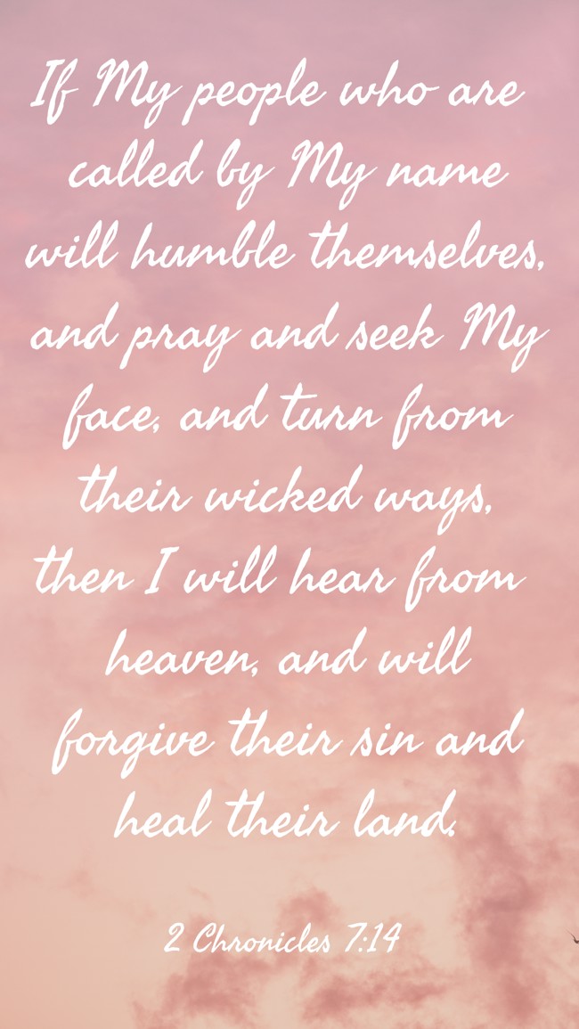 If My people who are called by My name will humble themselves, and pray and seek My face, and turn from their wicked ways, then I will hear from heaven, and will forgive their sin and heal their land. - 2 Chronicles 7:14