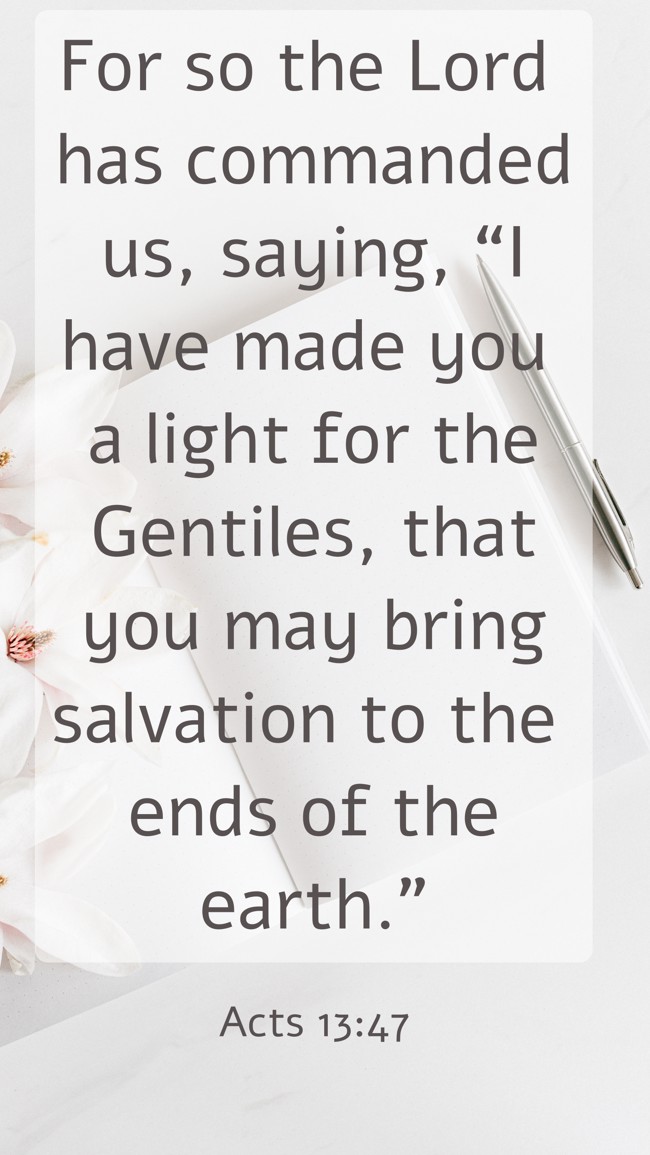  For so the Lord has commanded us, saying, “I have made you a light for the Gentiles, that you may bring salvation to the ends of the earth.”   - Acts 13:47 