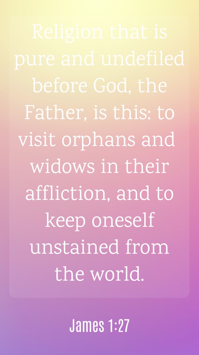  Religion that is pure and undefiled before God, the Father, is this: to visit orphans and widows in their affliction, and to keep oneself unstained from the world.   - James 1:27 