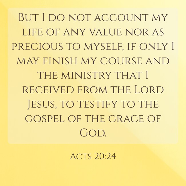  But I do not account my life of any value nor as precious to myself, if only I may finish my course and the ministry that I received from the Lord Jesus, to testify to the gospel of the grace of God.   - Acts 20:24 