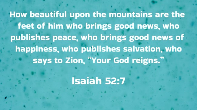  How beautiful upon the mountains are the feet of him who brings good news, who publishes peace, who brings good news of happiness, who publishes salvation, who says to Zion, “Your God reigns.”   - Isaiah 52:7 