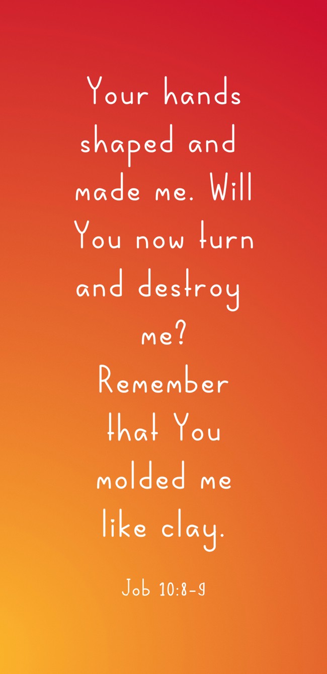 Your hands shaped and made me. Will You now turn and destroy me? Remember that You molded me like clay. - Job 10:8-9
