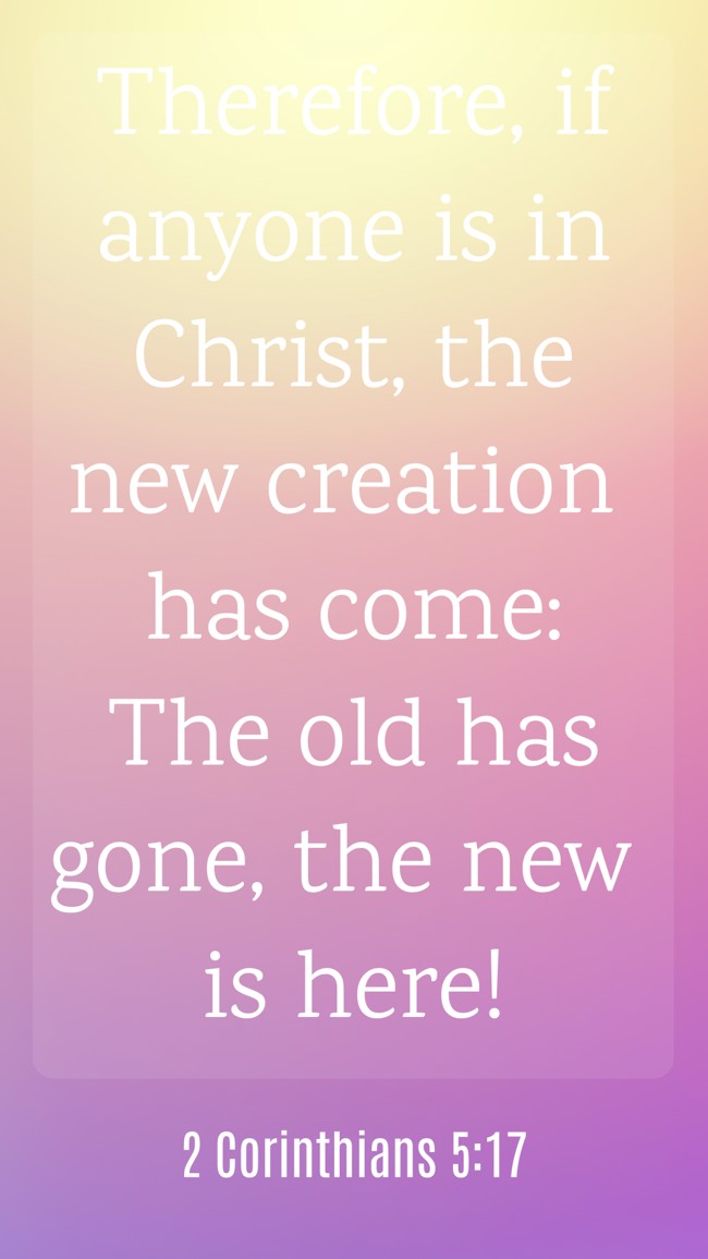 Therefore, if anyone is in Christ, the new creation has come: The old has gone, the new is here! - 2 Corinthians 5:17