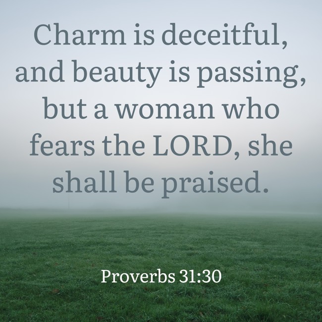 Charm is deceitful, and beauty is passing, but a woman who fears the LORD, she shall be praised. - Proverbs 31:30