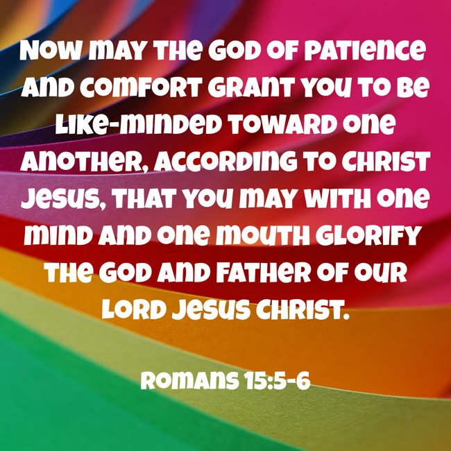 Now may the God of patience and comfort grant you to be like-minded toward one another, according to Christ Jesus, that you may with one mind and one mouth glorify the God and Father of our Lord Jesus Christ. - Romans 15:5-6