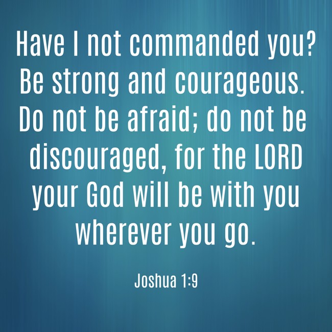 Have I not commanded you? Be strong and courageous. Do not be afraid; do not be discouraged, for the LORD your God will be with you wherever you go.   - Joshua 1:9