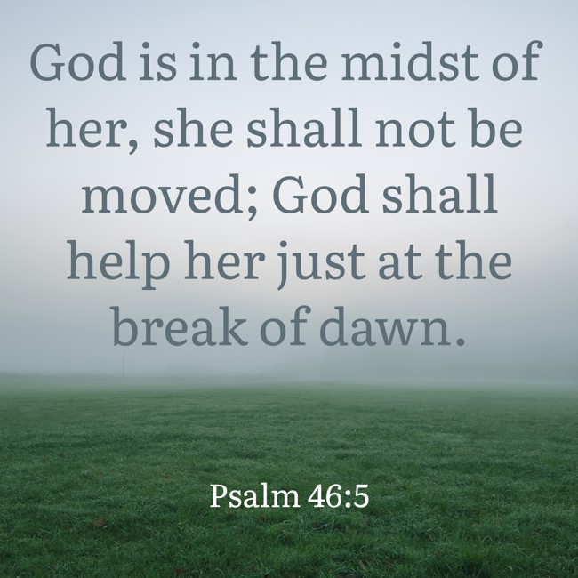 God is in the midst of her, she shall not be moved; God shall help her just at the break of dawn. - Psalm 46:5