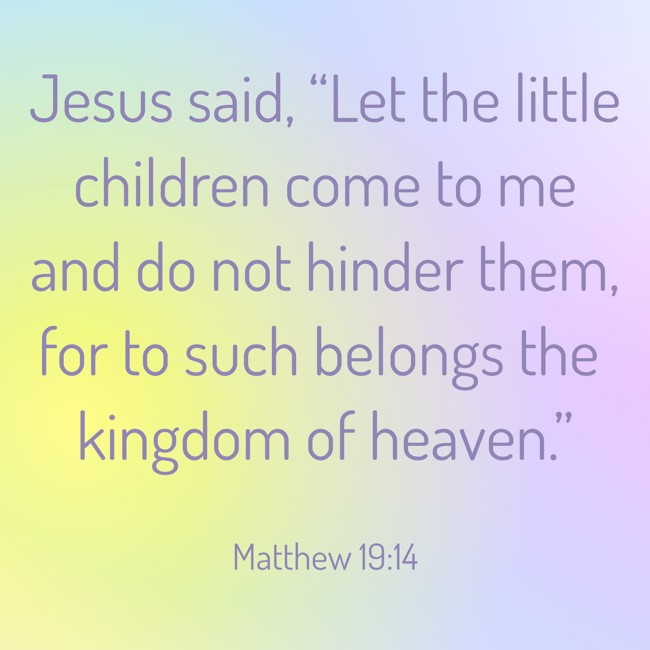Jesus said, “Let the little children come to me and do not hinder them, for to such belongs the kingdom of heaven.”   - Matthew 19:14
