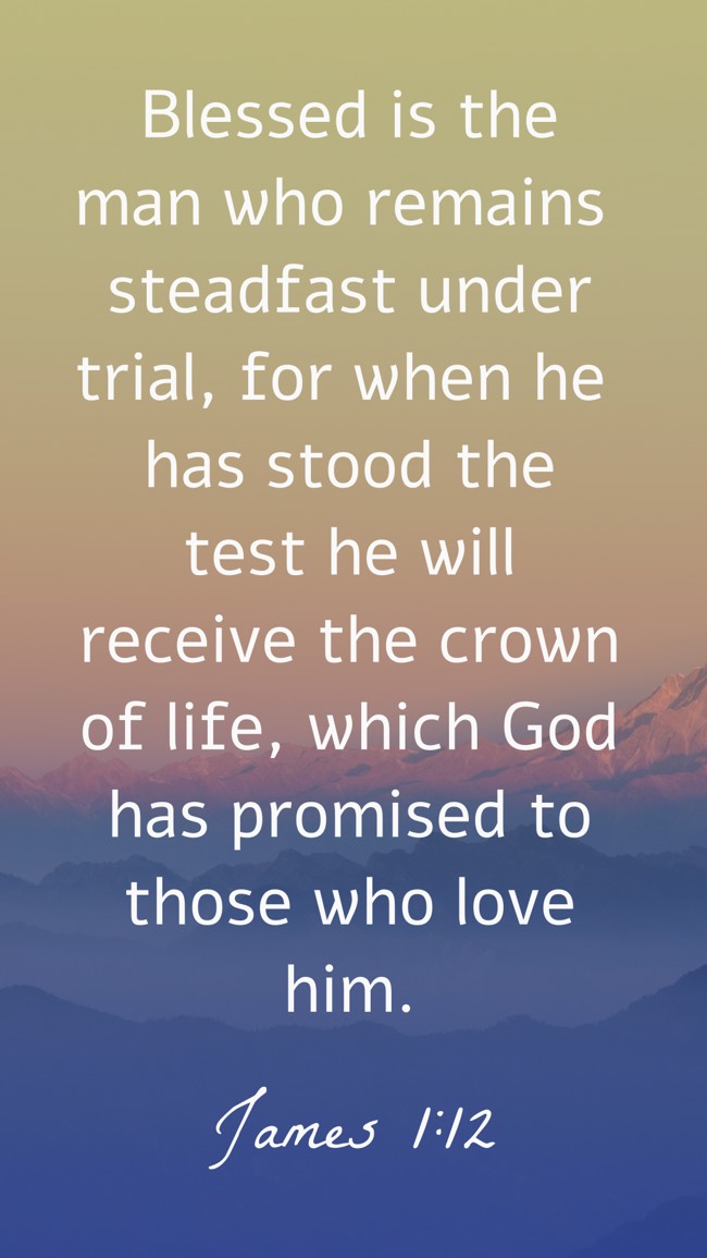 Blessed is the man who remains steadfast under trial, for when he has stood the test he will receive the crown of life, which God has promised to those who love him.   - James 1:12