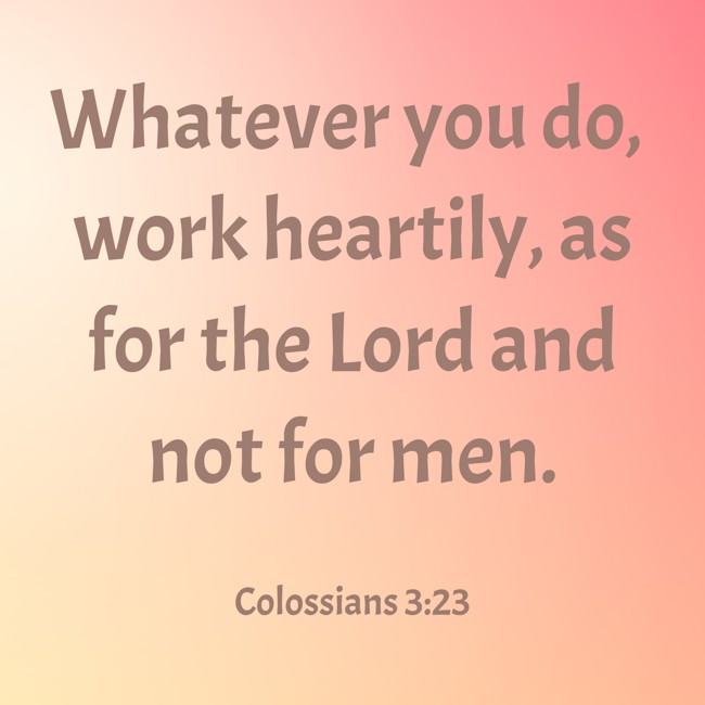 Whatever you do, work heartily, as for the Lord and not for men.   - Colossians 3:23