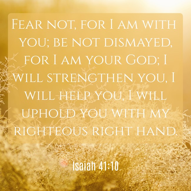 Fear not, for I am with you; be not dismayed, for I am your God; I will strengthen you, I will help you, I will uphold you with my righteous right hand.   - Isaiah 41:10