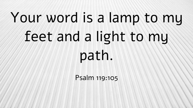 Your word is a lamp to my feet and a light to my path. - Psalm 119:105