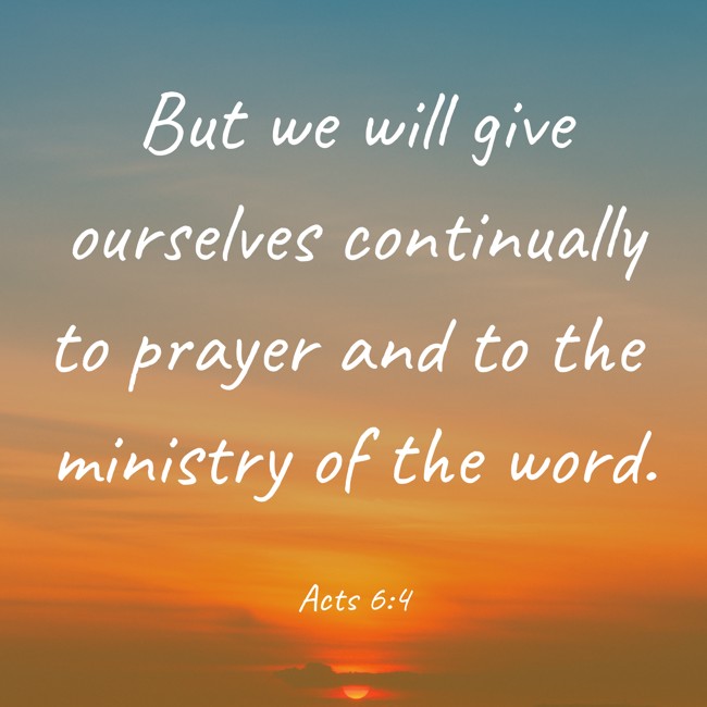 But we will give ourselves continually to prayer and to the ministry of the word. - Acts 6:4