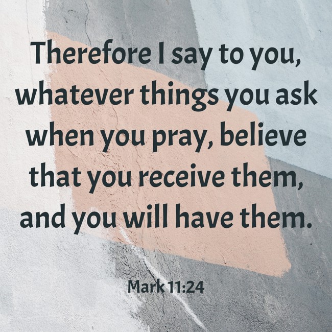 Therefore I say to you, whatever things you ask when you pray, believe that you receive them, and you will have them. - Mark 11:24