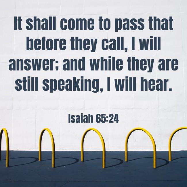 It shall come to pass that before they call, I will answer; and while they are still speaking, I will hear. - Isaiah 65:24