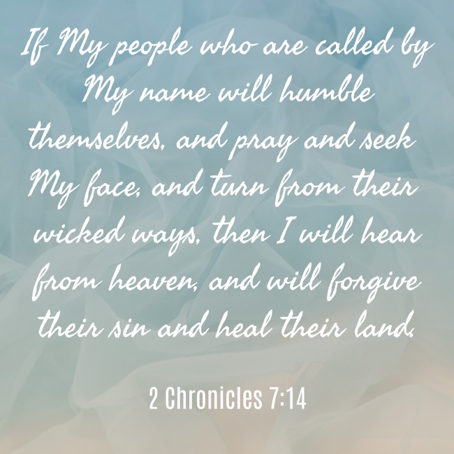 If My people who are called by My name will humble themselves, and pray and seek My face, and turn from their wicked ways, then I will hear from heaven, and will forgive their sin and heal their land. - 2 Chronicles 7:14