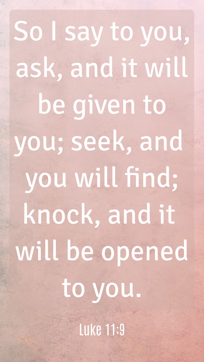 So I say to you, ask, and it will be given to you; seek, and you will find; knock, and it will be opened to you. - Luke 11:9