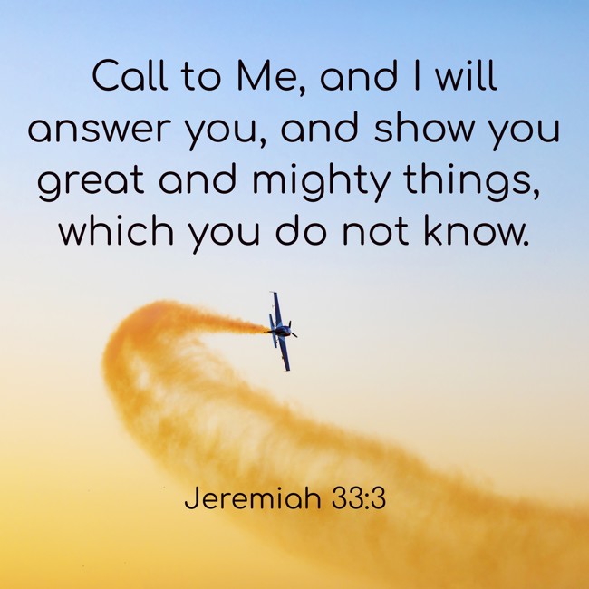 Call to Me, and I will answer you, and show you great and mighty things, which you do not know. - Jeremiah 33:3