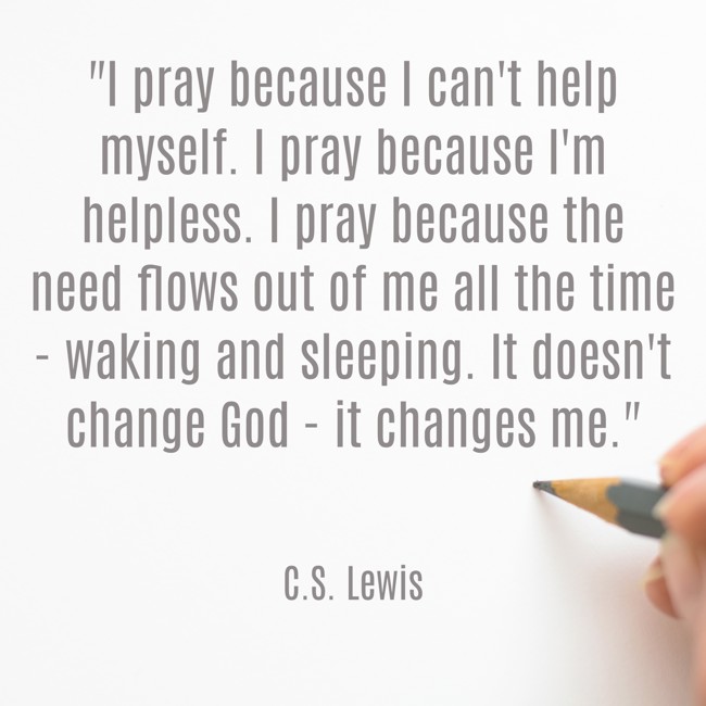 I pray because I can't help myself. I pray because I'm helpless. I pray because the need flows out of me all the time - waking and sleeping. It doesn't change God - it changes me. - C.S. Lewis