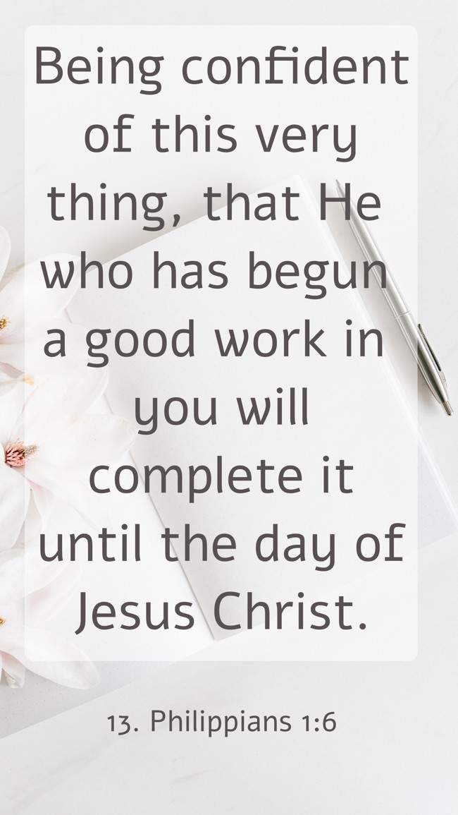 Being confident of this very thing, that He who has begun a good work in you will complete it until the day of Jesus Christ. - 13. Philippians 1:6