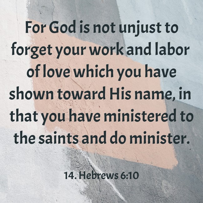 For God is not unjust to forget your work and labor of love which you have shown toward His name, in that you have ministered to the saints and do minister. - 14. Hebrews 6:10