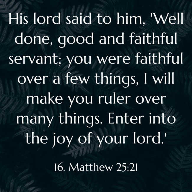 His lord said to him, 'Well done, good and faithful servant; you were faithful over a few things, I will make you ruler over many things. Enter into the joy of your lord.' - 16. Matthew 25:21