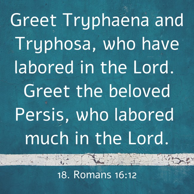 Greet Tryphaena and Tryphosa, who have labored in the Lord. Greet the beloved Persis, who labored much in the Lord. - 18. Romans 16:12