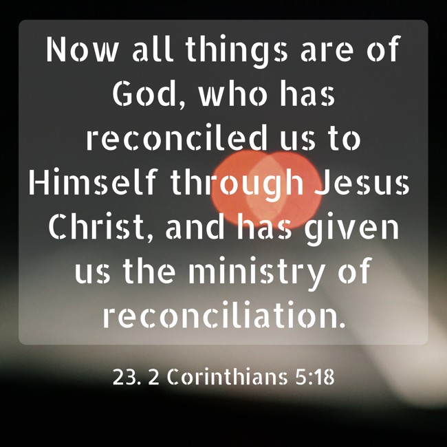 Now all things are of God, who has reconciled us to Himself through Jesus Christ, and has given us the ministry of reconciliation. - 23. 2 Corinthians 5:18