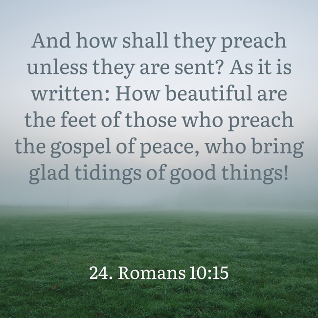 And how shall they preach unless they are sent? As it is written: How beautiful are the feet of those who preach the gospel of peace, who bring glad tidings of good things! - 24. Romans 10:15