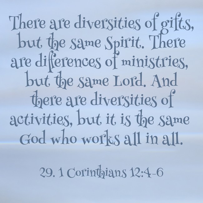 There are diversities of gifts, but the same Spirit. There are differences of ministries, but the same Lord. And there are diversities of activities, but it is the same God who works all in all. - 29. 1 Corinthians 12:4-6