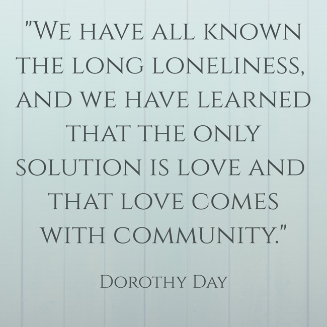 We have all known the long loneliness, and we have learned that the only solution is love and that love comes with community. - Dorothy Day