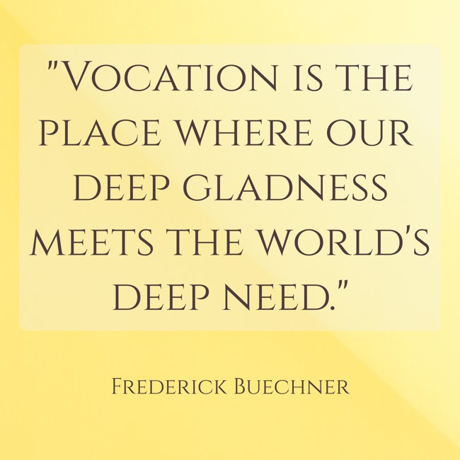 Vocation is the place where our deep gladness meets the world's deep need. - Frederick Buechner