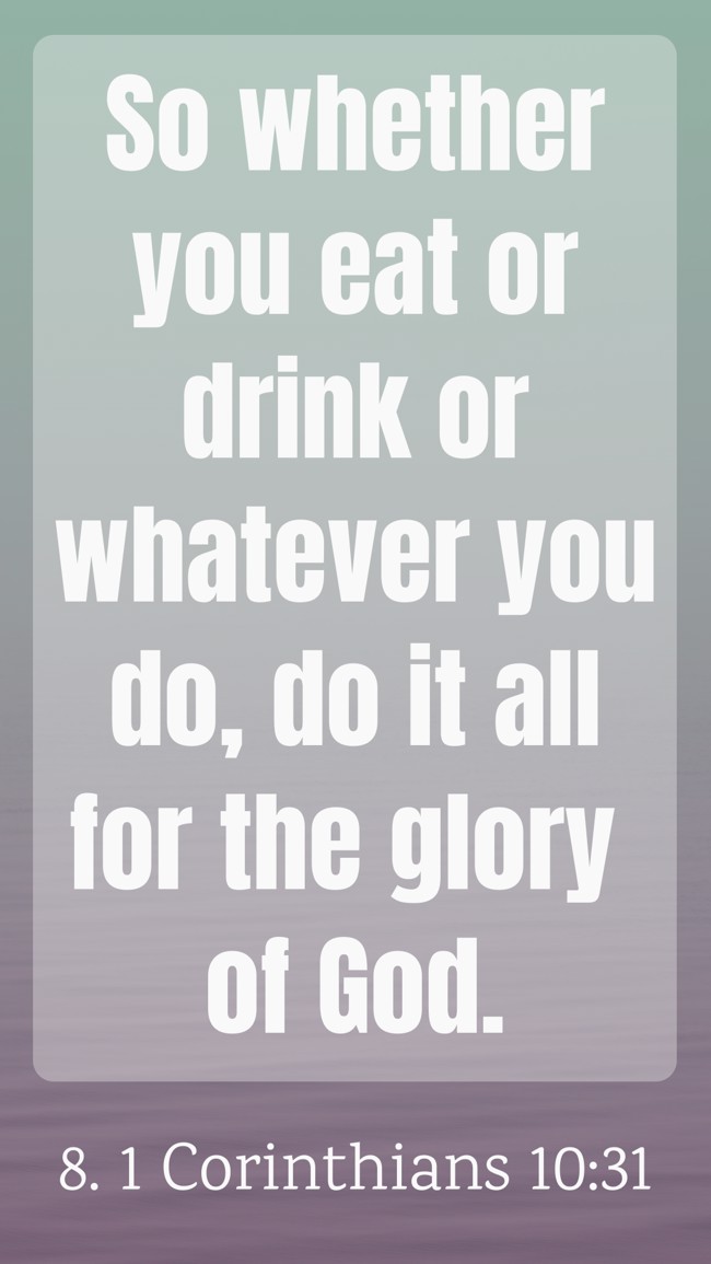  So whether you eat or drink or whatever you do, do it all for the glory of God.   - 8. 1 Corinthians 10:31 
