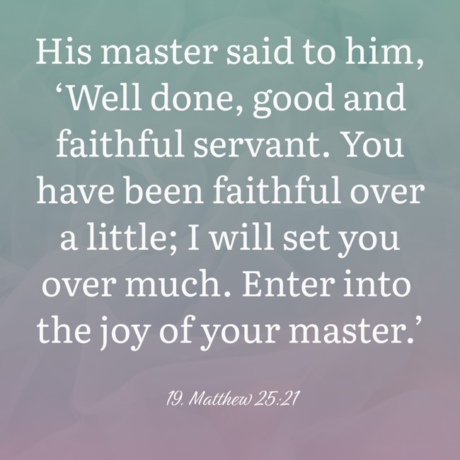  His master said to him, ‘Well done, good and faithful servant. You have been faithful over a little; I will set you over much. Enter into the joy of your master.’   - 19. Matthew 25:21 