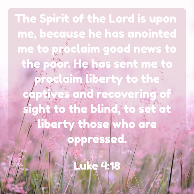 The Spirit of the Lord is upon me, because he has anointed me to proclaim good news to the poor. He has sent me to proclaim liberty to the captives and recovering of sight to the blind, to set at liberty those who are oppressed. - Luke 4:18