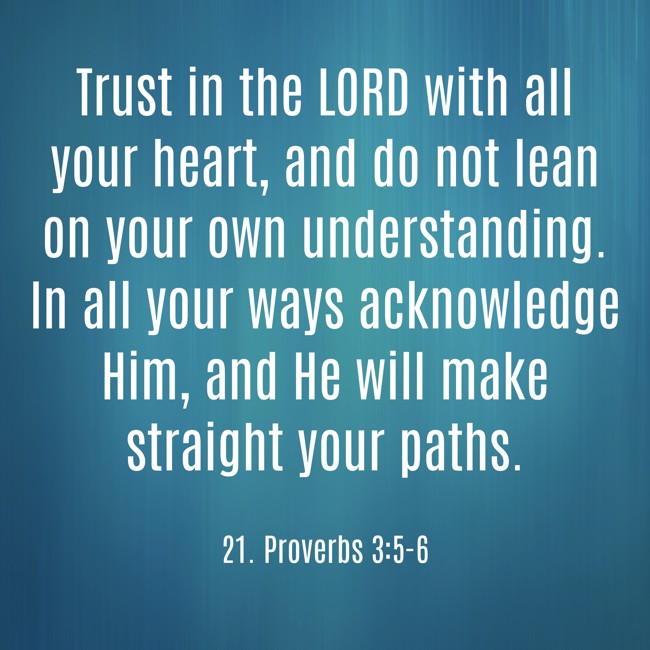  Trust in the LORD with all your heart, and do not lean on your own understanding. In all your ways acknowledge Him, and He will make straight your paths.   - 21. Proverbs 3:5-6 