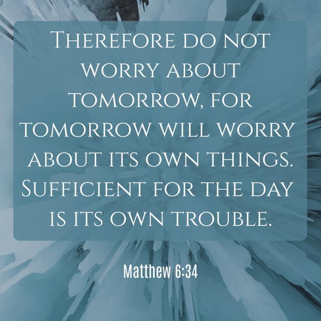 Therefore do not worry about tomorrow, for tomorrow will worry about its own things. Sufficient for the day is its own trouble. - Matthew 6:34