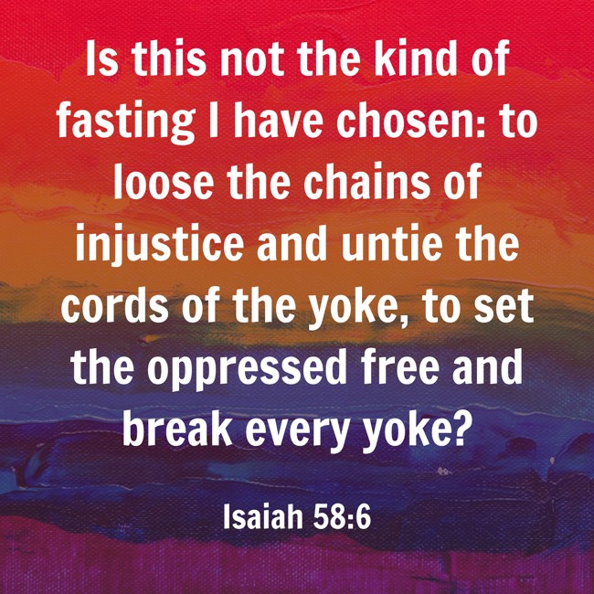 Is this not the kind of fasting I have chosen: to loose the chains of injustice and untie the cords of the yoke, to set the oppressed free and break every yoke? - Isaiah 58:6