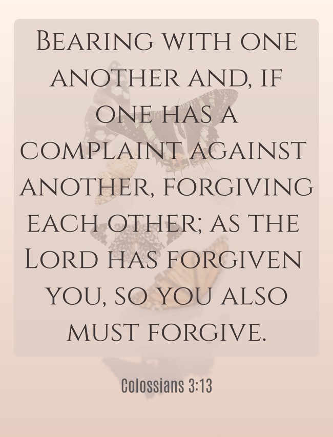 Bearing with one another and, if one has a complaint against another, forgiving each other; as the Lord has forgiven you, so you also must forgive. - Colossians 3:13