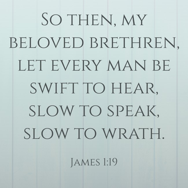 So then, my beloved brethren, let every man be swift to hear, slow to speak, slow to wrath. - James 1:19
